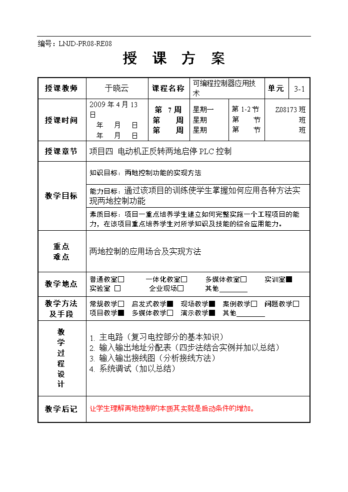 编号:LNJD-PR08-RE08授课方案授课教师 于晓云 课程名称 可编程控制器应用技术 单元 3-1 授课时间 2009年4月13日年月日年月日 第7周第周第周 星期一星期星期 第1-2节第节第节 Z08173班班班 授课章节 项目四电动机正反转两地启停PLC控制 教学目标 知识目标:两地控制功能的实现方法 能力目标:通过该项目的训练使学生掌握如何应用各种方法实现两地控制功能 素质目标:项目一重点培养学生建立如何完整实施一个工程项目的能力,在该项目重点培养学生对所学知识及技能的综合应用能力。 重点难点