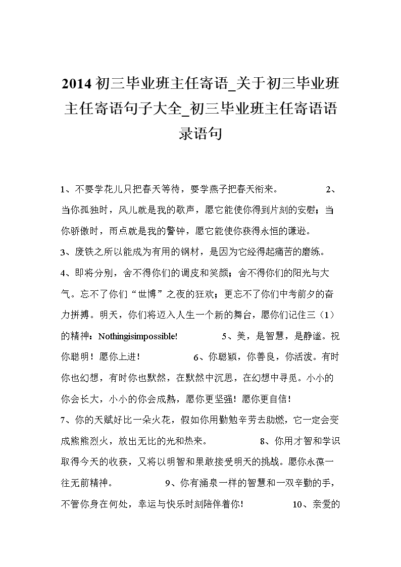 2014初三毕业班主任寄语_关于初三毕业班主任寄语句子大全_初三毕业班主任寄语语录语句1、不要学花儿只把春天等待,要学燕子把春天衔来。 2、当你孤独时,风儿就是我的歌声,愿它能使你得到片刻的安慰;当你骄傲时,雨点就是我的警钟,愿它能使你获得永恒的谦逊。 3、废铁之所以能成为有用的钢材,是因为它经得起痛苦的磨练。 4、即将分别,舍不得你们的调皮和笑颜;舍不得你们的阳光与大气。忘不了你们世博之夜的狂欢;更忘不了你们中考前夕的奋力拼搏。明天,你们将迈入人生一个新的舞台,愿你们记住三(1)的精
